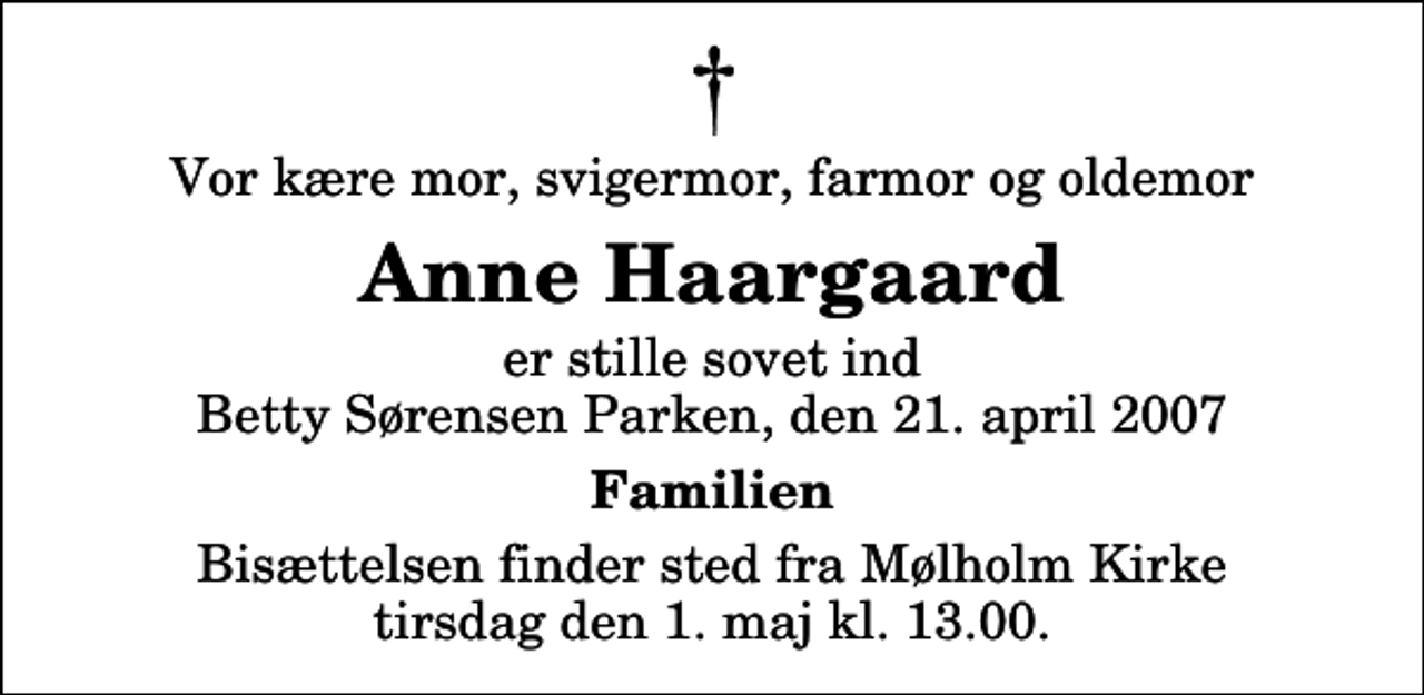 <p>Vor kære mor, svigermor, farmor og oldemor<br />Anne Haargaard<br />er stille sovet ind Betty Sørensen Parken, den 21. april 2007<br />Familien<br />Bisættelsen finder sted fra Mølholm Kirke tirsdag den 1. maj kl. 13.00</p>