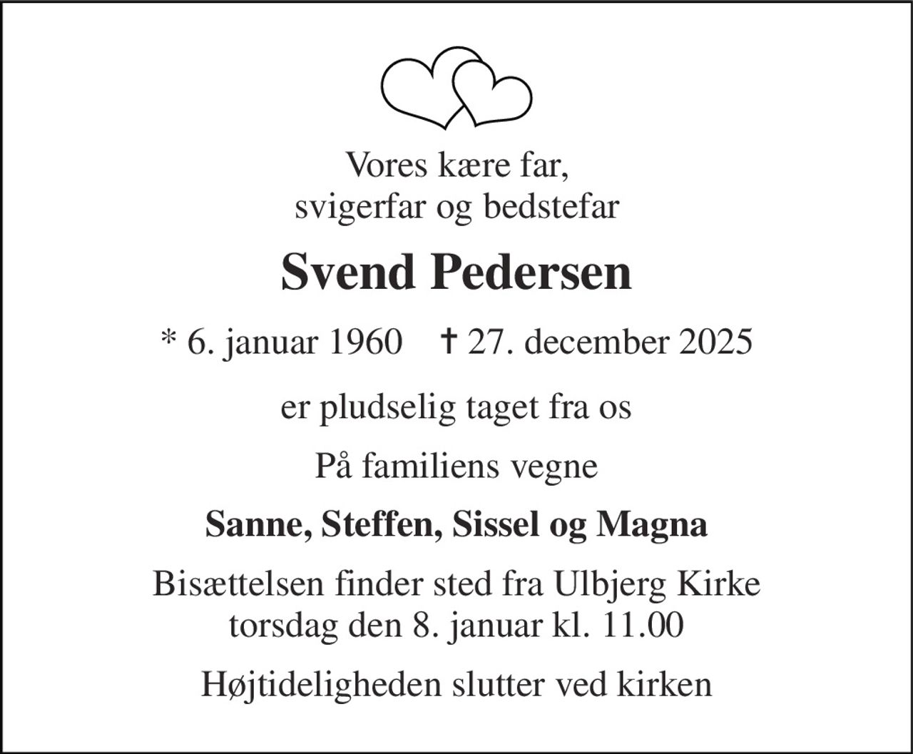 Vores kære far, svigerfar og bedstefar 
Svend Pedersen 
*​ 6. januar 1960​    ✝​ 27. december 2025 
er pludselig taget fra os 
På familiens vegne 
Sanne, Steffen, Sissel og Magna 
Bisættelsen​ finder sted fra Ulbjerg Kirke​ torsdag den 8. januar​ kl. 11.00 
Højtideligheden slutter ved kirken