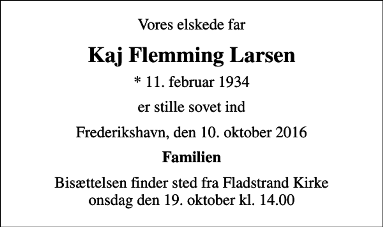 <p>Vores elskede far<br />Kaj Flemming Larsen<br />* 11. februar 1934<br />er stille sovet ind<br />Frederikshavn, den 10. oktober 2016<br />Familien<br />Bisættelsen finder sted fra Fladstrand Kirke onsdag den 19. oktober kl. 14.00</p>