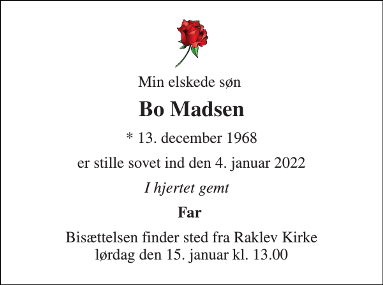 <p>Min elskede søn<br />Bo Madsen​<br />*​ 13. december 1968<br />er stille sovet ind den 4. januar 2022<br />I hjertet gemt<br />Far<br />Bisættelsen​ finder sted fra Raklev Kirke​ lørdag den 15. januar​ kl. 13.00</p>