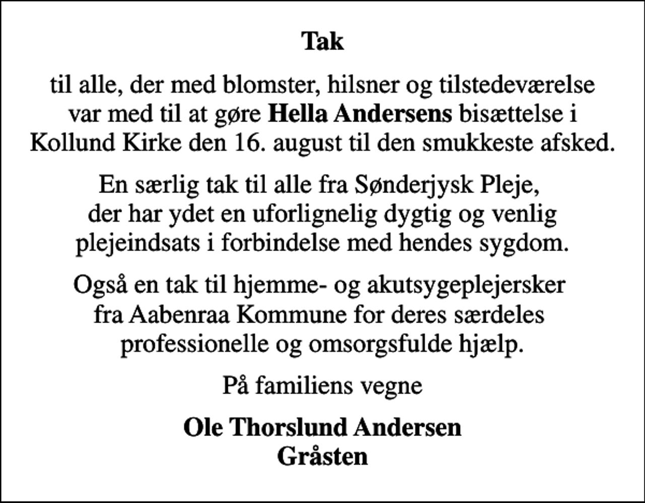 <p>Tak<br />til alle, der med blomster, hilsner og tilstedeværelse var med til at gøre <em>Hella Andersens</em> bisættelse i Kollund Kirke den 16. august til den smukkeste afsked.<br />En særlig tak til alle fra Sønderjysk Pleje, der har ydet en uforlignelig dygtig og venlig plejeindsats i forbindelse med hendes sygdom.<br />Også en tak til hjemme- og akutsygeplejersker fra Aabenraa Kommune for deres særdeles professionelle og omsorgsfulde hjælp.<br />På familiens vegne<br />Ole Thorslund Andersen Gråsten</p>
