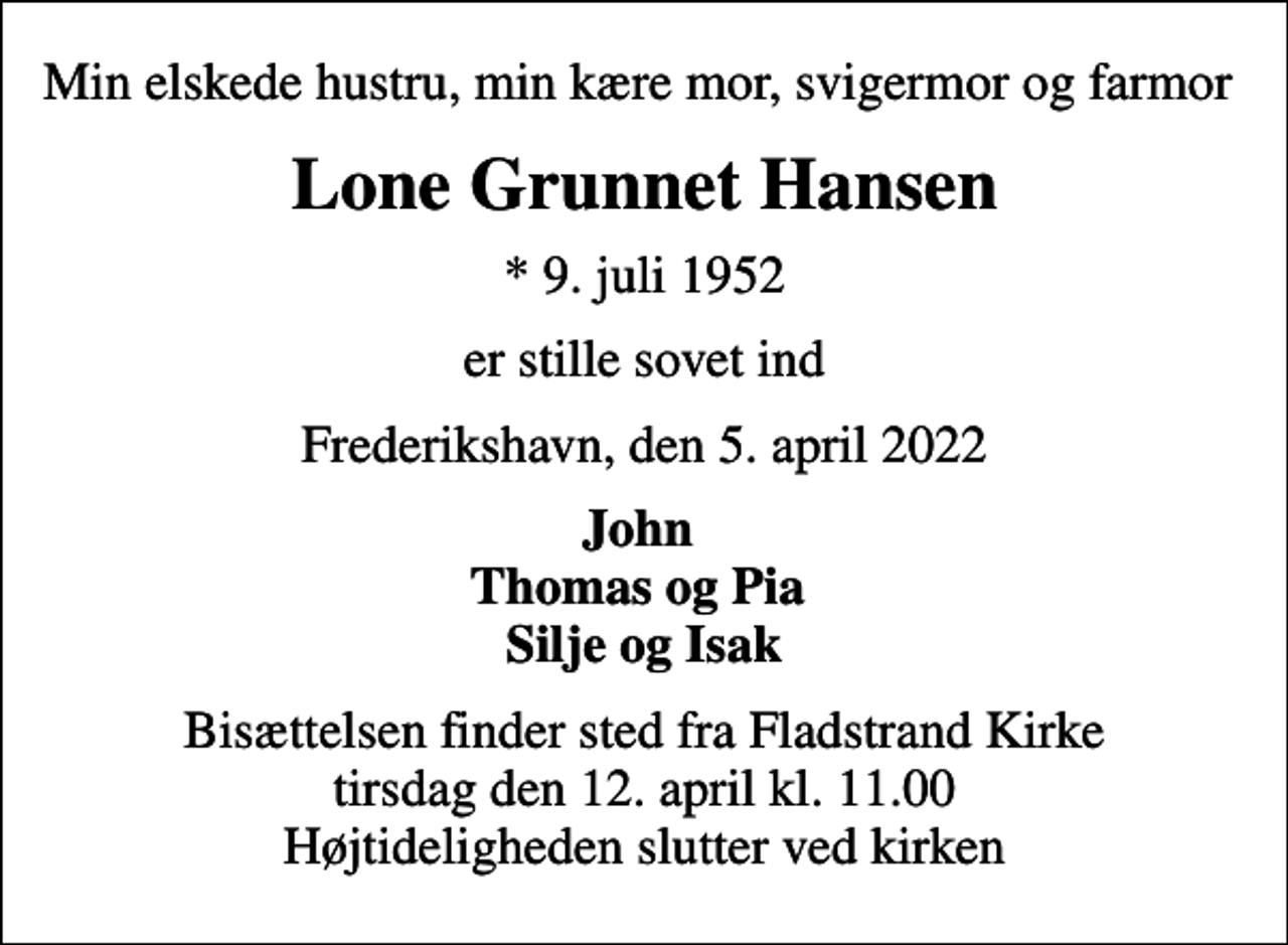 <p>Min elskede hustru, min kære mor, svigermor og farmor<br />Lone Grunnet Hansen<br />* 9. juli 1952<br />er stille sovet ind<br />Frederikshavn, den 5. april 2022<br />John Thomas og Pia Silje og Isak<br />Bisættelsen finder sted fra Fladstrand Kirke tirsdag den 12. april kl. 11.00 Højtideligheden slutter ved kirken</p>