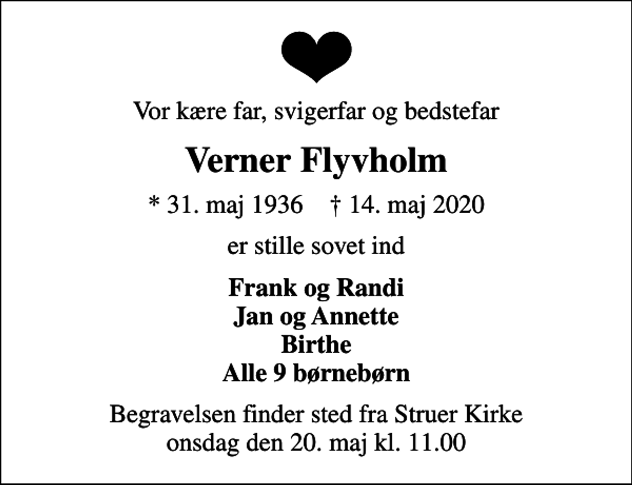 <p>Vor kære far, svigerfar og bedstefar<br />Verner Flyvholm<br />* 31. maj 1936 ✝ 14. maj 2020<br />er stille sovet ind<br />Frank og Randi Jan og Annette Birthe Alle 9 børnebørn<br />Begravelsen finder sted fra Struer Kirke onsdag den 20. maj kl. 11.00</p>