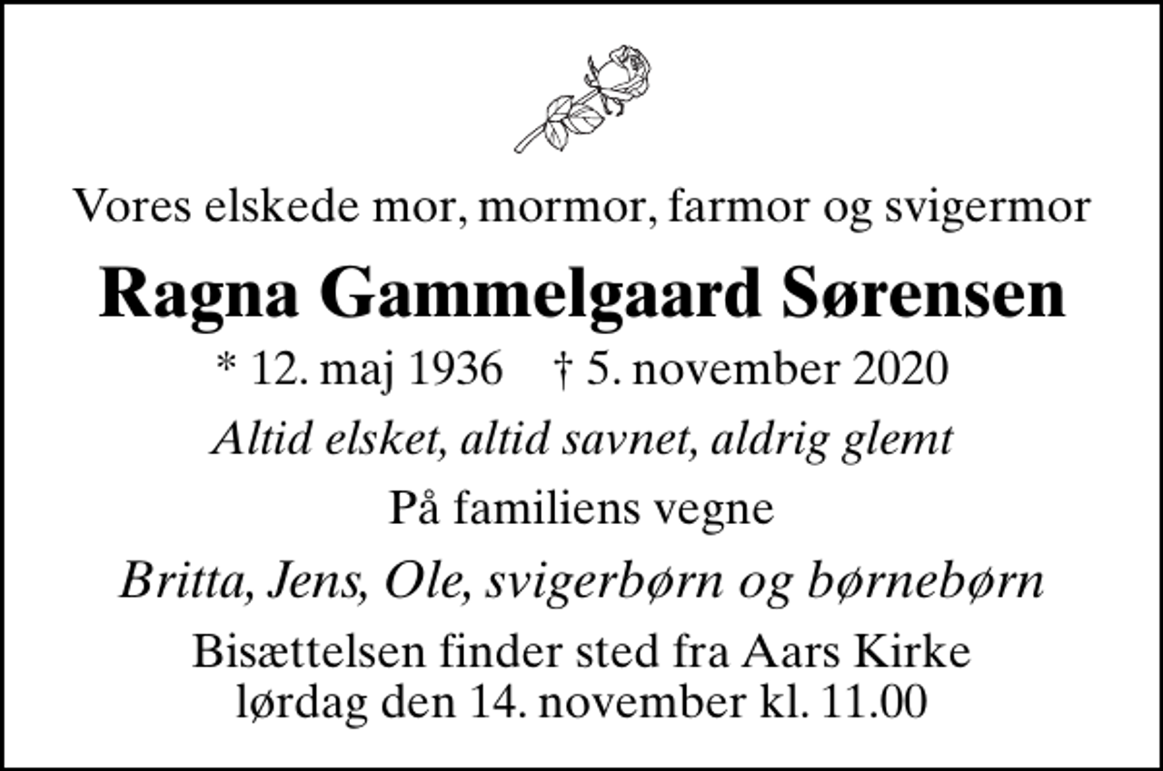 <p>Vores elskede mor, mormor, farmor og svigermor<br />Ragna Gammelgaard Sørensen<br />* 12. maj 1936 ✝ 5. november 2020<br />Altid elsket, altid savnet, aldrig glemt<br />På familiens vegne<br />Britta, Jens, Ole, svigerbørn og børnebørn<br />Bisættelsen finder sted fra Aars Kirke lørdag den 14. november kl. 11.00</p>