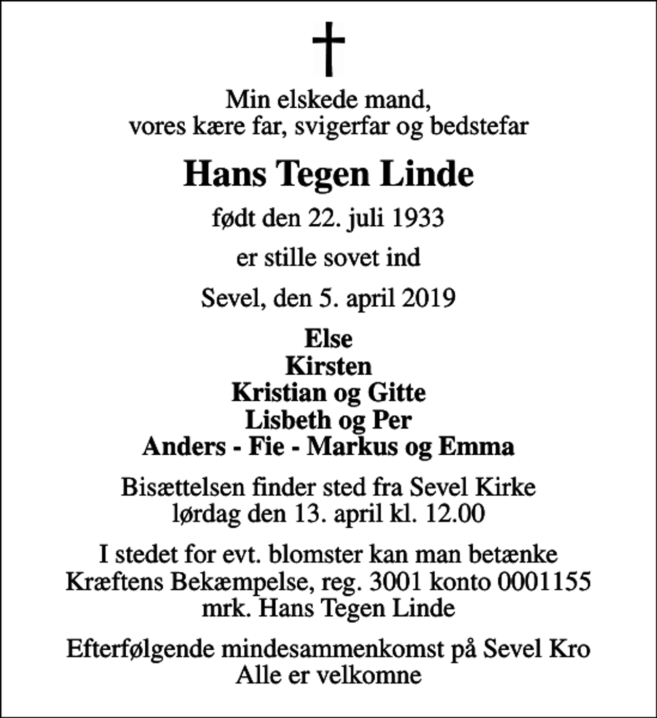 <p>Min elskede mand, vores kære far, svigerfar og bedstefar<br />Hans Tegen Linde<br />født den 22. juli 1933<br />er stille sovet ind<br />Sevel, den 5. april 2019<br />Else Kirsten Kristian og Gitte Lisbeth og Per Anders - Fie - Markus og Emma<br />Bisættelsen finder sted fra Sevel Kirke lørdag den 13. april kl. 12.00<br />I stedet for evt. blomster kan man betænke<br />Kræftens Bekæmpelse reg.3001konto0001155mrk. Hans Tegen<br />Linde<br />Efterfølgende mindesammenkomst på Sevel Kro Alle er velkomne</p>