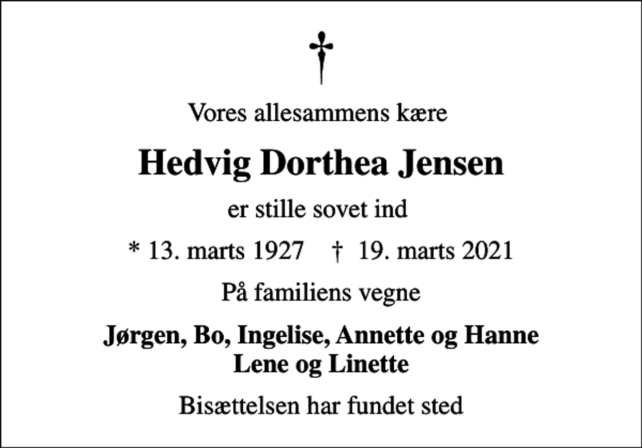<p>Vores allesammens kære<br />Hedvig Dorthea Jensen<br />er stille sovet ind<br />* 13. marts 1927 ✝ 19. marts 2021<br />På familiens vegne<br />Jørgen, Bo, Ingelise, Annette og Hanne Lene og Linette<br />Bisættelsen har fundet sted</p>