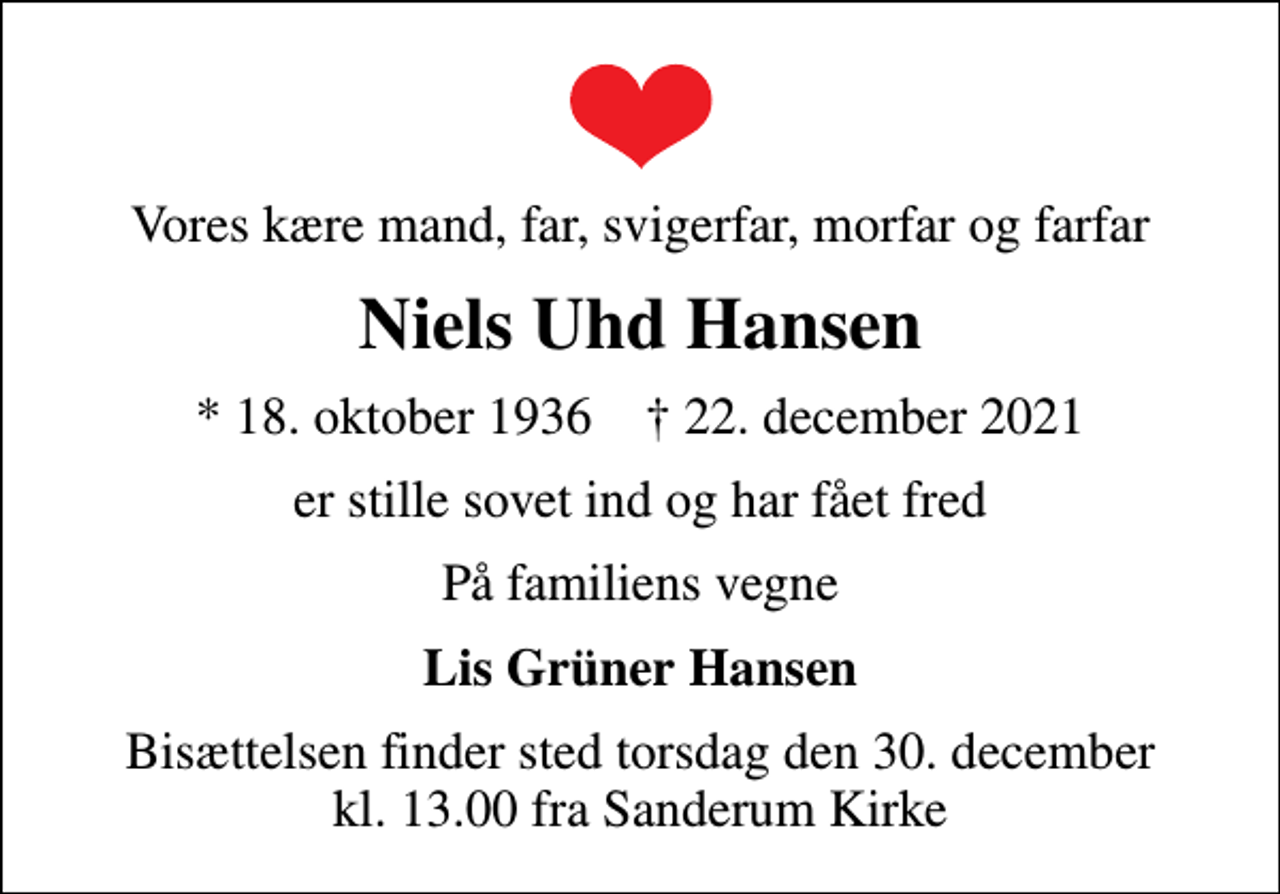 <p>Vores kære mand, far, svigerfar, morfar og farfar<br />Niels Uhd Hansen<br />* 18. oktober 1936 ✝ 22. december 2021<br />er stille sovet ind og har fået fred<br />På familiens vegne<br />Lis Grüner Hansen<br />Bisættelsen finder sted torsdag den 30. december kl. 13.00 fra Sanderum Kirke</p>