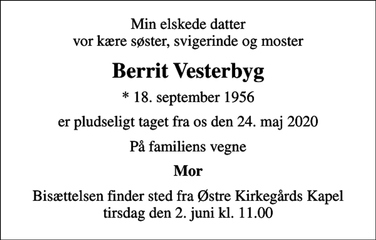 <p>Min elskede datter vor kære søster, svigerinde og moster<br />Berrit Vesterbyg<br />* 18. september 1956<br />er pludseligt taget fra os den 24. maj 2020<br />På familiens vegne<br />Mor<br />Bisættelsen finder sted fra Østre Kirkegårds Kapel tirsdag den 2. juni kl. 11.00</p>