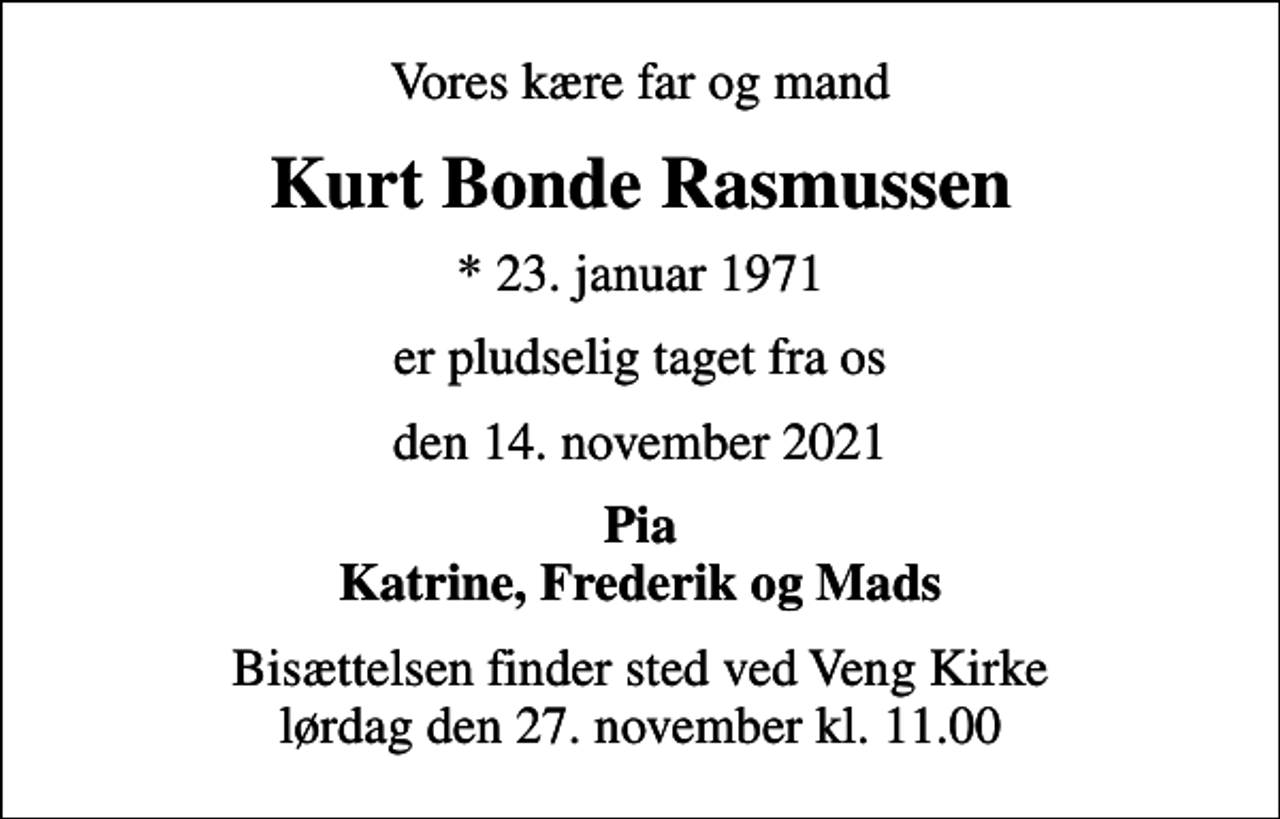 <p>Vores kære far og mand<br />Kurt Bonde Rasmussen<br />* 23. januar 1971<br />er pludselig taget fra os<br />den 14. november 2021<br />Pia Katrine, Frederik og Mads<br />Bisættelsen finder sted ved Veng Kirke lørdag den 27. november kl. 11.00</p>