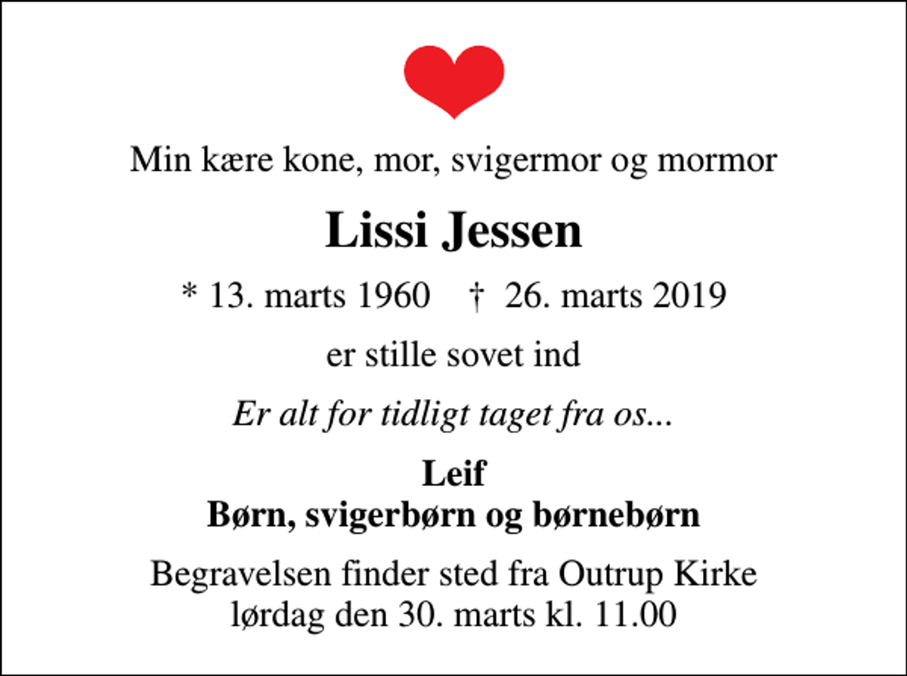 <p>Min kære kone, mor, svigermor og mormor<br />Lissi Jessen<br />* 13. marts 1960 ✝ 26. marts 2019<br />er stille sovet ind<br />Er alt for tidligt taget fra os...<br />Leif Børn, svigerbørn og børnebørn<br />Begravelsen finder sted fra Outrup Kirke lørdag den 30. marts kl. 11.00</p>