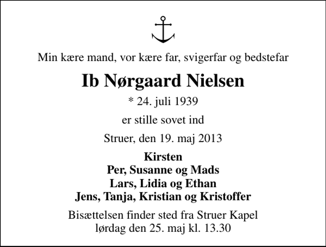 <p>Min kære mand, vor kære far, svigerfar og bedstefar<br />Ib Nørgaard Nielsen<br />* 24. juli 1939<br />er stille sovet ind<br />Struer, den 19. maj 2013<br />Kirsten Per, Susanne og Mads Lars, Lidia og Ethan Jens, Tanja, Kristian og Kristoffer<br />Bisættelsen finder sted fra Struer Kapel lørdag den 25. maj kl. 13.30</p>