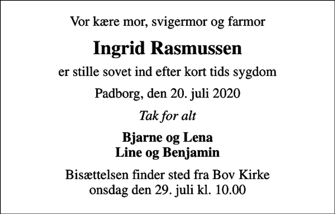 <p>Vor kære mor, svigermor og farmor<br />Ingrid Rasmussen<br />er stille sovet ind efter kort tids sygdom<br />Padborg, den 20. juli 2020<br />Tak for alt<br />Bjarne og Lena Line og Benjamin<br />Bisættelsen finder sted fra Bov Kirke onsdag den 29. juli kl. 10.00</p>