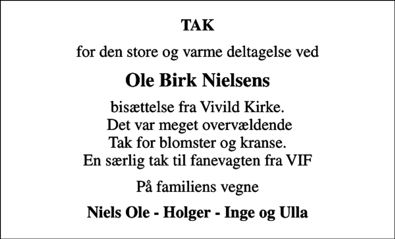 <p>TAK<br />for den store og varme deltagelse ved<br />Ole Birk Nielsens<br />bisættelse fra Vivild Kirke. Det var meget overvældende Tak for blomster og kranse. En særlig tak til fanevagten fra VIF<br />På familiens vegne<br />Niels Ole - Holger - Inge og Ulla</p>