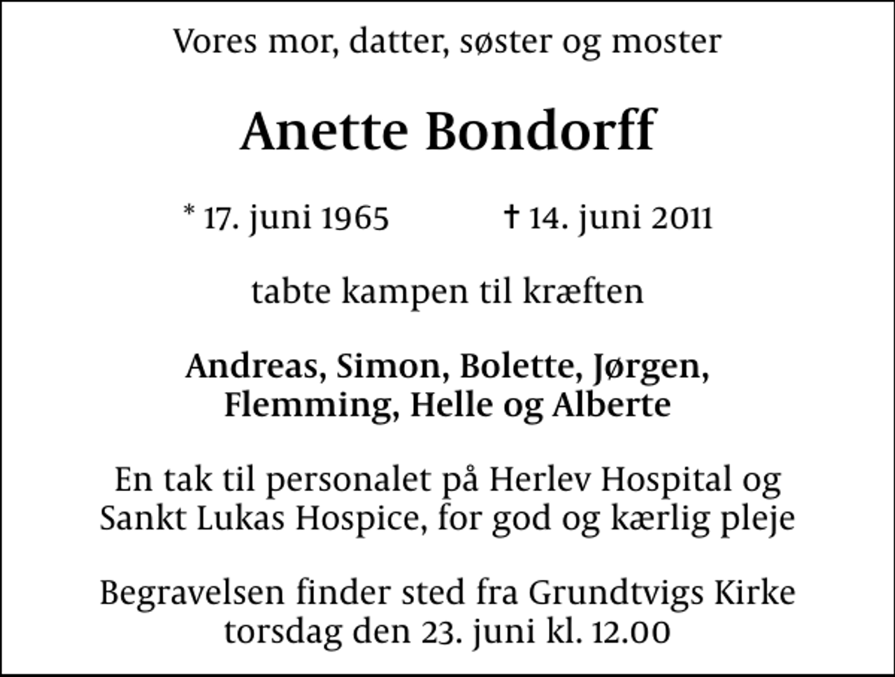 <p>Vores mor, datter, søster og moster<br />Anette Bondorff<br />* 17. juni 1965 ✝ 14. juni 2011<br />tabte kampen til kræften<br />Andreas, Simon, Bolette, Jørgen, Flemming, Helle og Alberte<br />En tak til personalet på Herlev Hospital og Sankt Lukas Hospice, for god og kærlig pleje<br />Begravelsen finder sted fra Grundtvigs Kirke torsdag den 23. juni kl. 12.00</p>