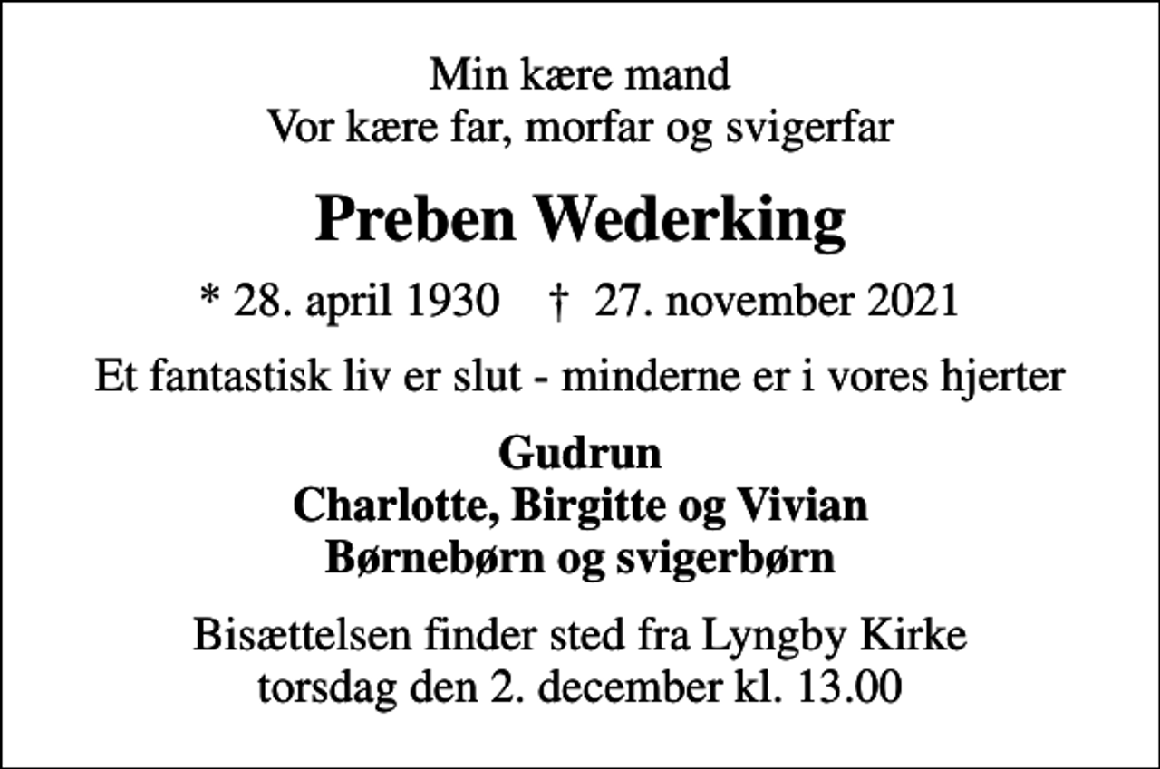 <p>Min kære mand Vor kære far, morfar og svigerfar<br />Preben Wederking<br />* 28. april 1930 ✝ 27. november 2021<br />Et fantastisk liv er slut - minderne er i vores hjerter<br />Gudrun Charlotte, Birgitte og Vivian Børnebørn og svigerbørn<br />Bisættelsen finder sted fra Lyngby Kirke torsdag den 2. december kl. 13.00</p>