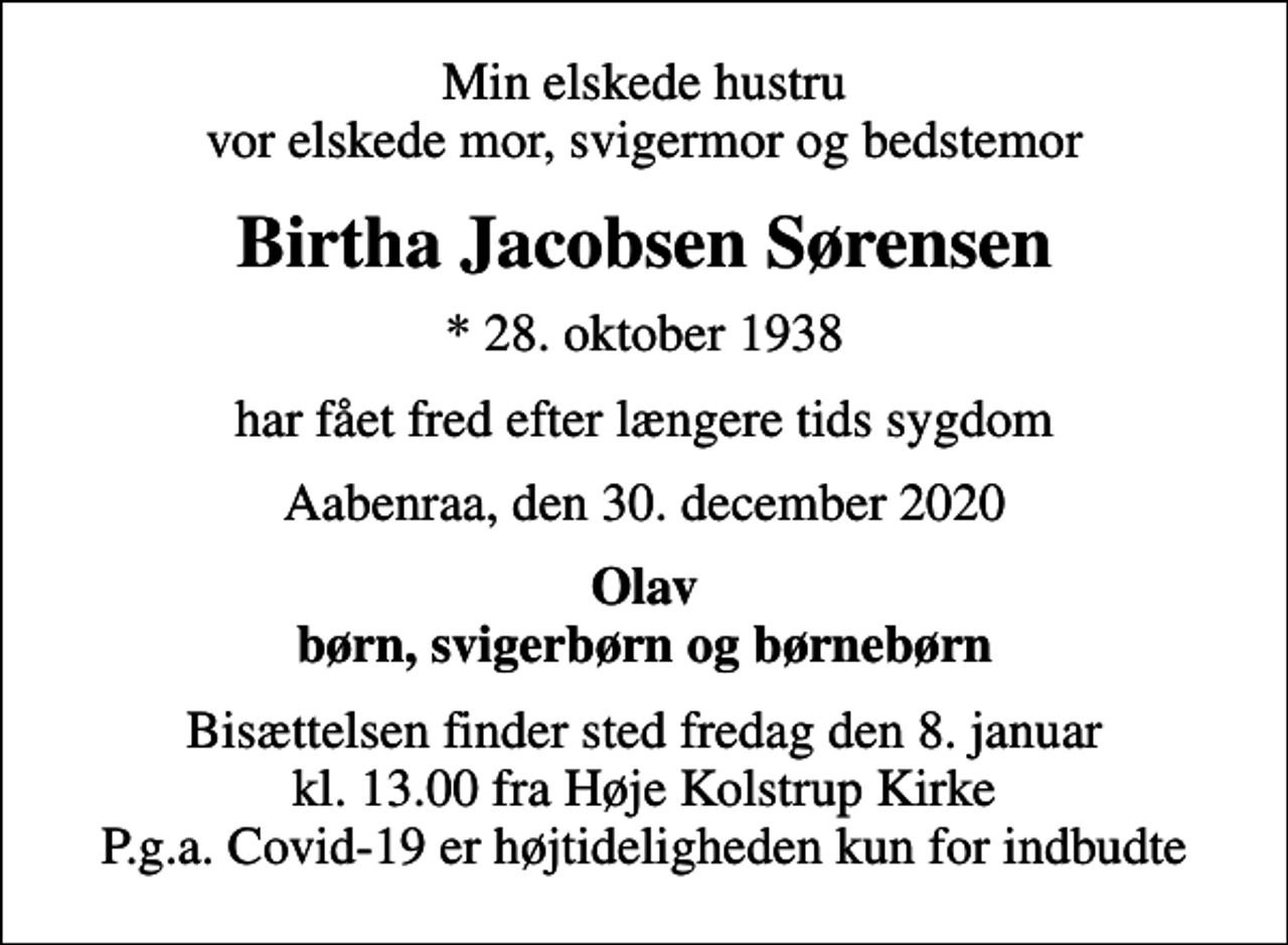 <p>Min elskede hustru vor elskede mor, svigermor og bedstemor<br />Birtha Jacobsen Sørensen<br />* 28. oktober 1938<br />har fået fred efter længere tids sygdom<br />Aabenraa, den 30. december 2020<br />Olav børn, svigerbørn og børnebørn<br />Bisættelsen finder sted fredag den 8. januar kl. 13.00 fra Høje Kolstrup Kirke P.g.a. Covid-19 er højtideligheden kun for indbudte</p>