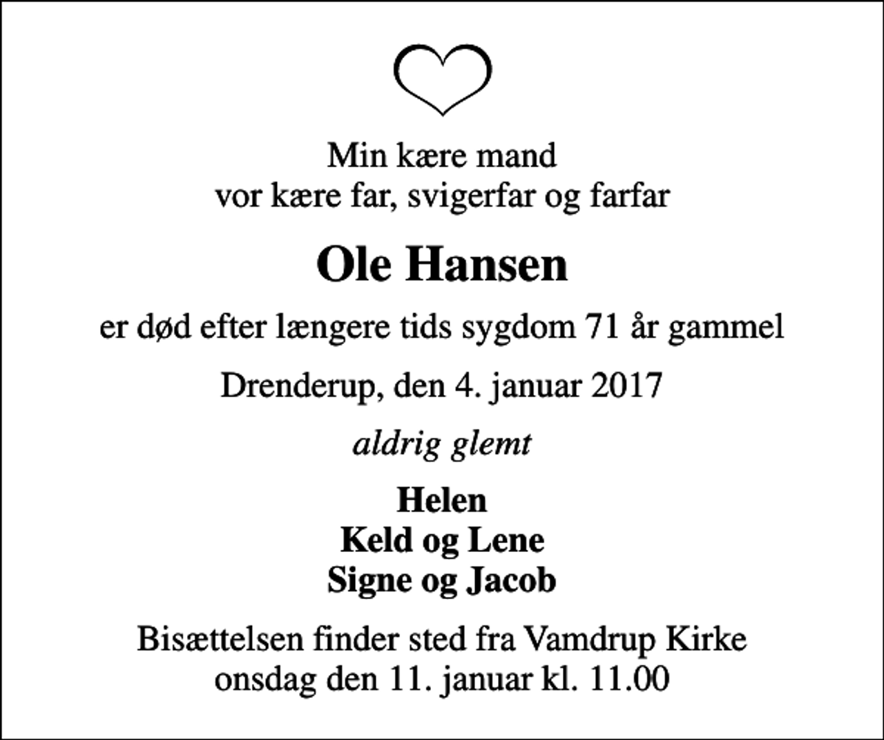 <p>Min kære mand vor kære far, svigerfar og farfar<br />Ole Hansen<br />er død efter længere tids sygdom 71 år gammel<br />Drenderup, den 4. januar 2017<br />aldrig glemt<br />Helen Keld og Lene Signe og Jacob<br />Bisættelsen finder sted fra Vamdrup Kirke onsdag den 11. januar kl. 11.00</p>