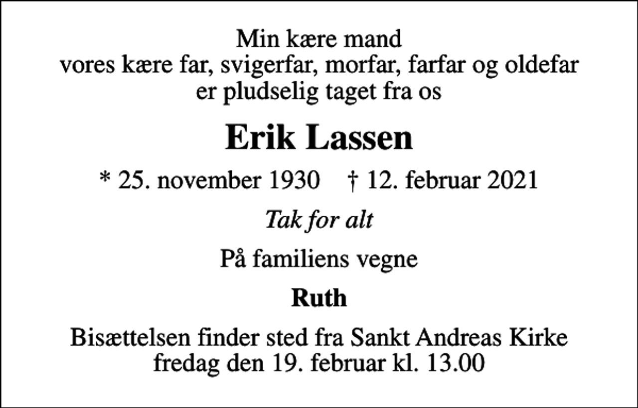 <p>Min kære mand vores kære far, svigerfar, morfar, farfar og oldefar er pludselig taget fra os<br />Erik Lassen<br />* 25. november 1930 ✝ 12. februar 2021<br />Tak for alt<br />På familiens vegne<br />Ruth<br />Bisættelsen finder sted fra Sankt Andreas Kirke fredag den 19. februar kl. 13.00</p>
