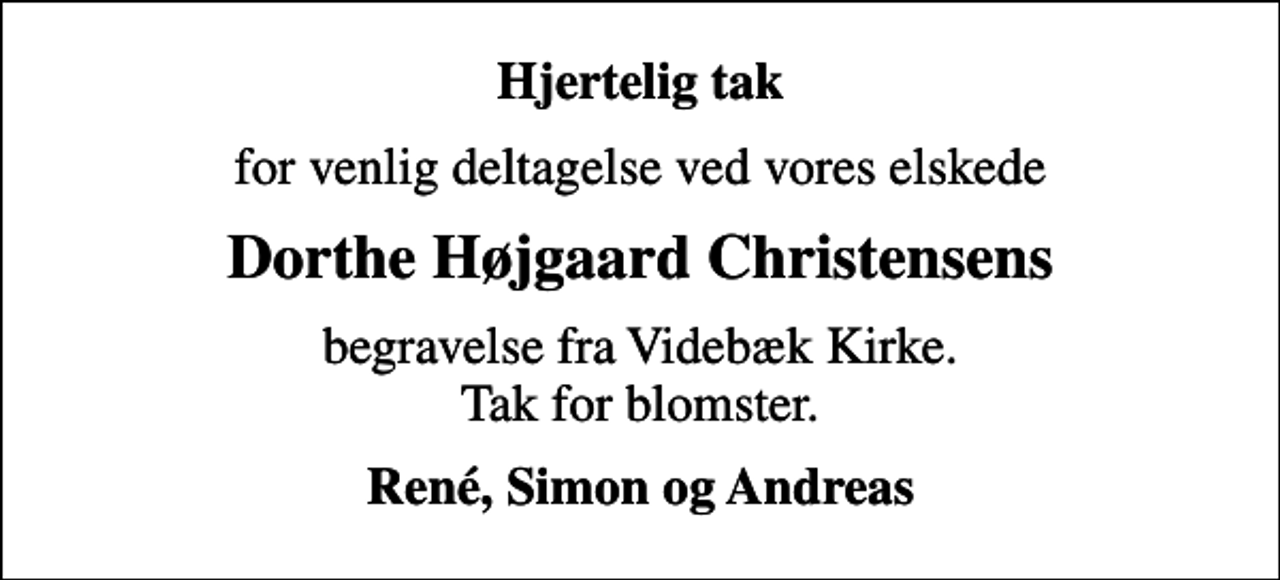 <p>Hjertelig tak<br />for venlig deltagelse ved vores elskede<br />Dorthe Højgaard Christensens<br />begravelse fra Videbæk Kirke. Tak for blomster.<br />René, Simon og Andreas</p>