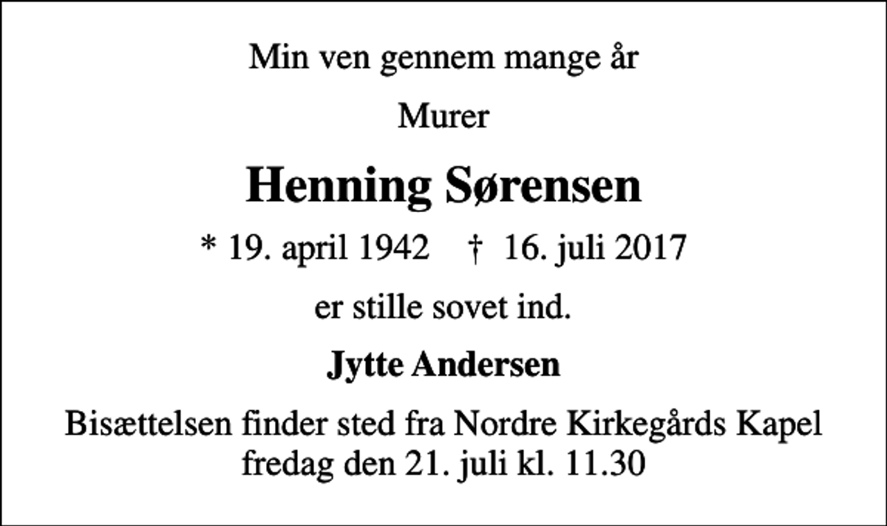<p>Min ven gennem mange år<br />Murer<br />Henning Sørensen<br />* 19. april 1942 ✝ 16. juli 2017<br />er stille sovet ind.<br />Jytte Andersen<br />Bisættelsen finder sted fra Nordre Kirkegårds Kapel fredag den 21. juli kl. 11.30</p>