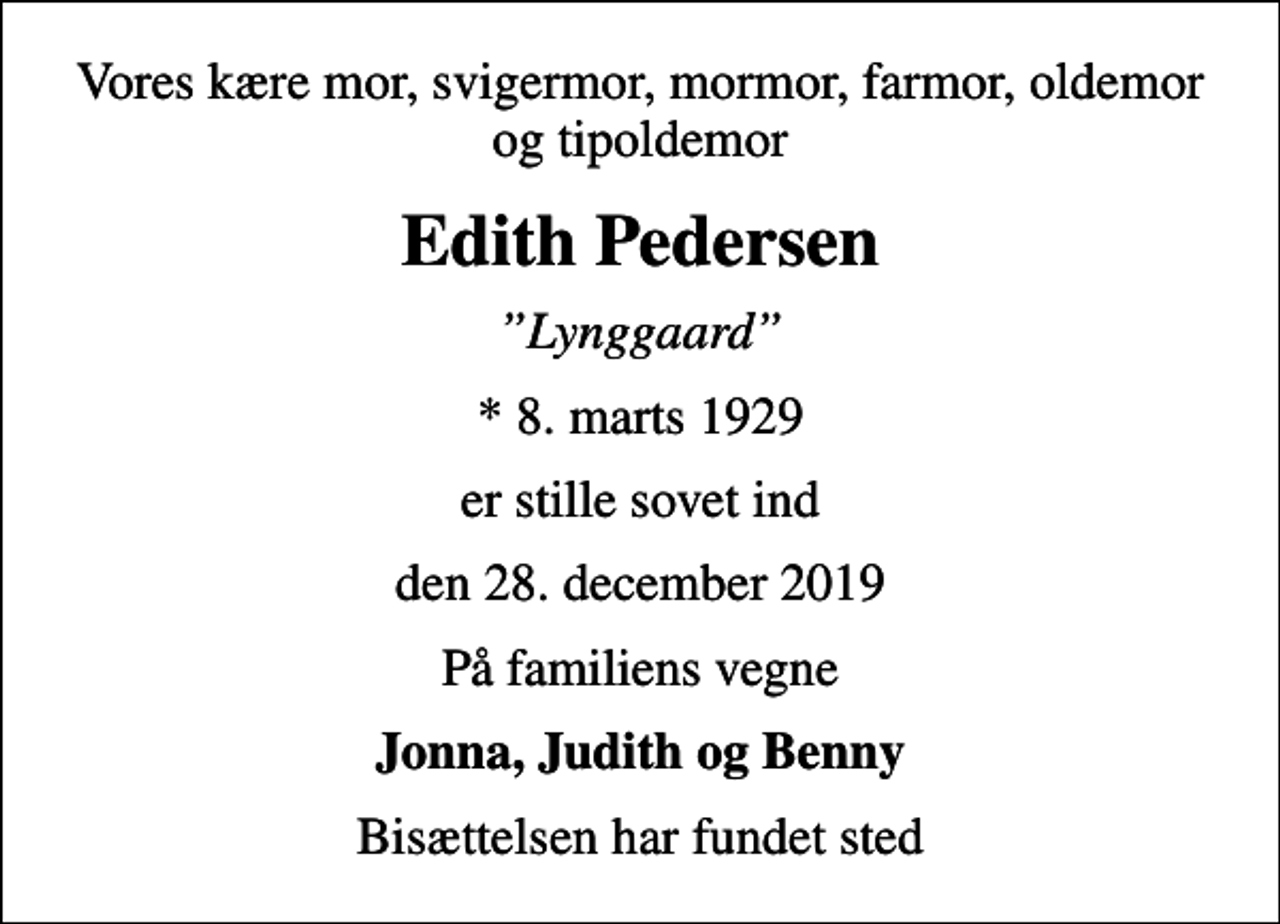 <p>Vores kære mor, svigermor, mormor, farmor, oldemor og tipoldemor<br />Edith Pedersen<br />Lynggaard<br />* 8. marts 1929<br />er stille sovet ind<br />den 28. december 2019<br />På familiens vegne<br />Jonna, Judith og Benny<br />Bisættelsen har fundet sted</p>