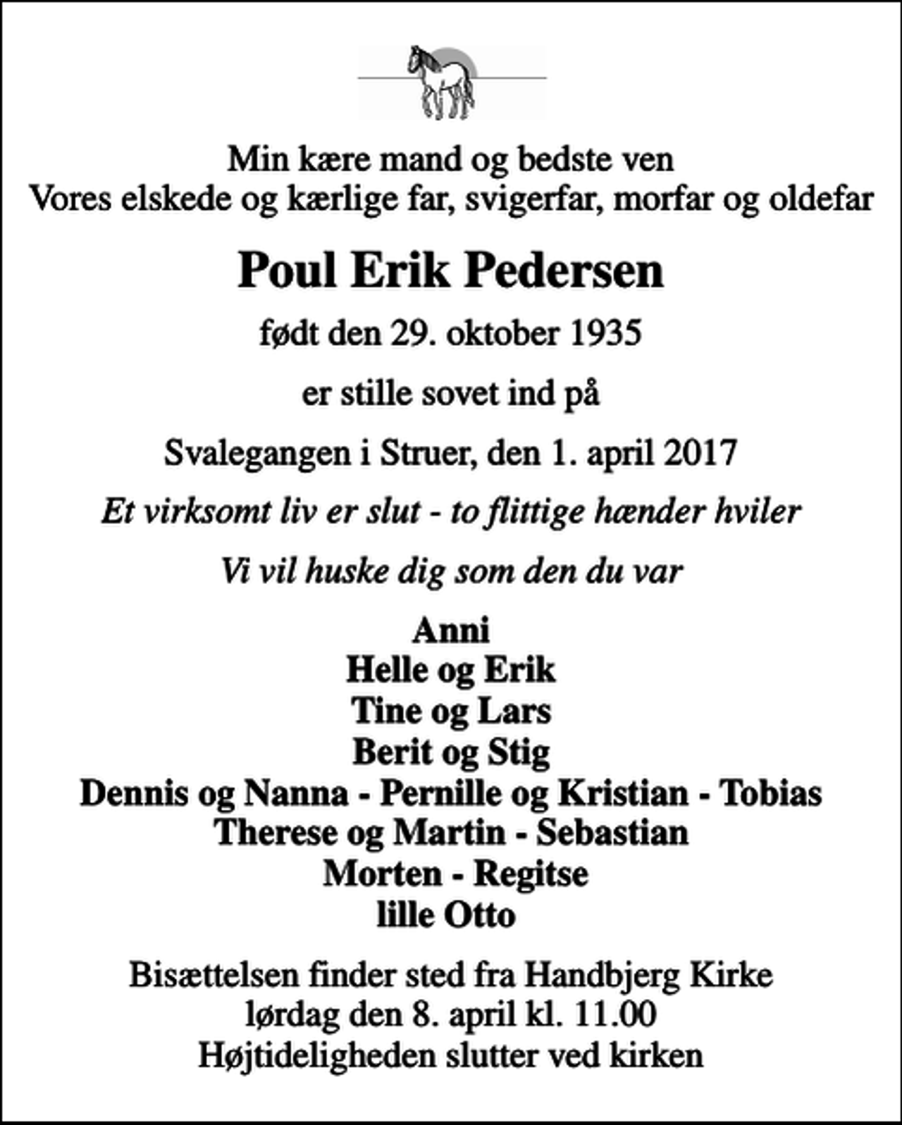 <p>Min kære mand og bedste ven Vores elskede og kærlige far, svigerfar, morfar og oldefar<br />Poul Erik Pedersen<br />født den 29. oktober 1935<br />er stille sovet ind på<br />Svalegangen i Struer, den 1. april 2017<br />Et virksomt liv er slut - to flittige hænder hviler<br />Vi vil huske dig som den du var<br />Anni Helle og Erik Tine og Lars Berit og Stig Dennis - Pernille - Tobias Therese - Sebastian Morten - Regitse lille Otto<br />Bisættelsen finder sted fra Handbjerg Kirke lørdag den 8. april kl. 11.00 Højtideligheden slutter ved kirken</p>