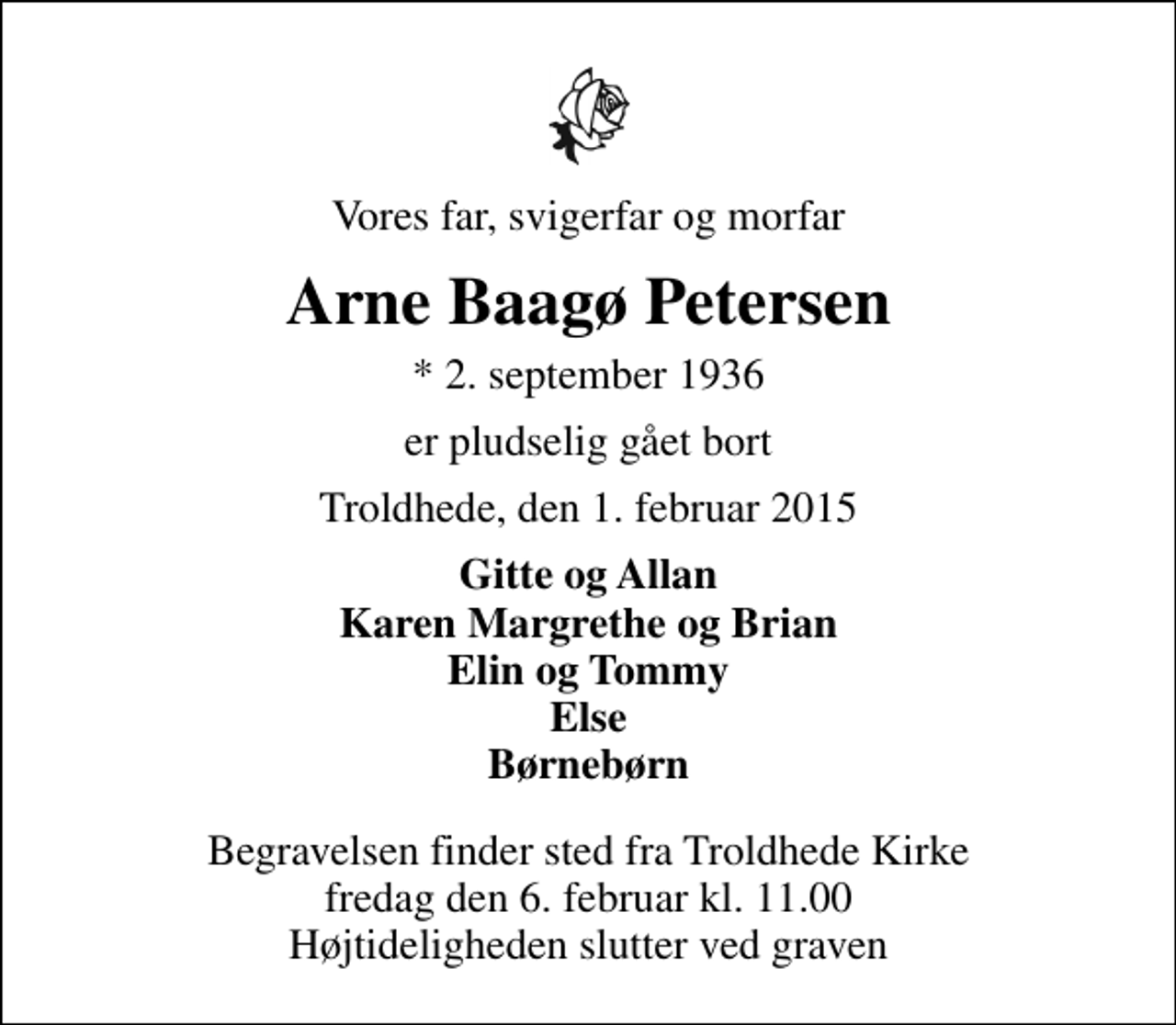 <p>Vores far, svigerfar og morfar<br />Arne Baagø Petersen<br />* 2. september 1936<br />er pludselig gået bort<br />Troldhede, den 1. februar 2015<br />Gitte og Allan Karen Margrethe og Brian Elin og Tommy Else Børnebørn<br />Begravelsen finder sted fra Troldhede Kirke fredag den 6. februar kl. 11.00 Højtideligheden slutter ved graven</p>