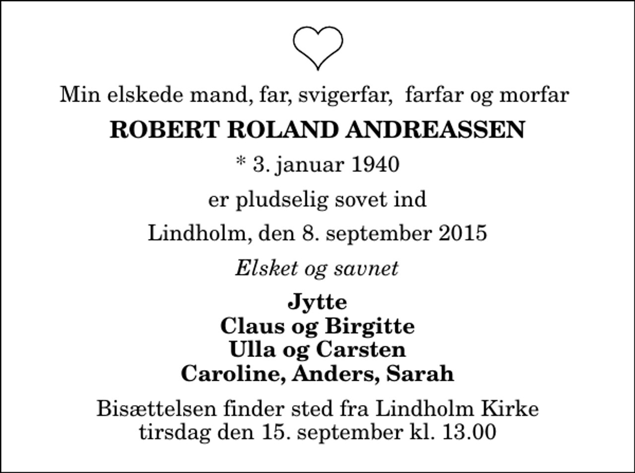 <p>Min elskede mand, far, svigerfar, farfar og morfar<br />Robert Roland Andreassen<br />* 3. januar 1940<br />er pludselig sovet ind<br />Lindholm, den 8. september 2015<br />Elsket og savnet<br />Jytte Claus og Birgitte Ulla og Carsten Caroline, Anders, Sarah<br />Bisættelsen finder sted fra Lindholm Kirke tirsdag den 15. september kl. 13.00</p>