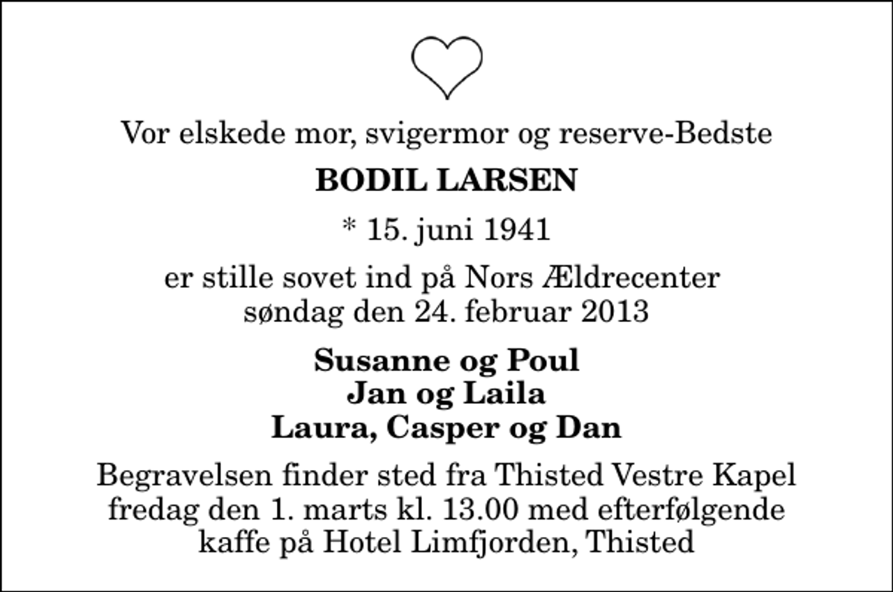 <p>Vor elskede mor, svigermor og reserve-Bedste<br />Bodil Larsen<br />* 15. juni 1941<br />er stille sovet ind på Nors Ældrecenter søndag den 24. februar 2013<br />Susanne og Poul Jan og Laila Laura, Casper og Dan<br />Begravelsen finder sted fra Thisted Vestre Kapel fredag den 1. marts kl. 13.00 med efterfølgende kaffe på Hotel Limfjorden, Thisted</p>