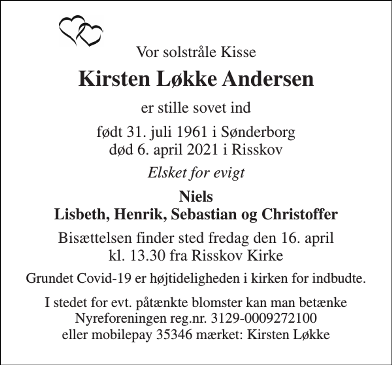 <p>Vor solstråle Kisse<br />Kirsten Løkke Andersen<br />er stille sovet ind<br />født 31. juli 1961 i Sønderborg død 6. april 2021 i Risskov<br />Elsket for evigt<br />Niels Lisbeth, Henrik, Sebastian og Christoffer<br />Bisættelsen finder sted fredag den 16. april kl. 13.30 fra Risskov Kirke<br />Grundet Covid-19 er højtideligheden i kirken for indbudte.<br />I stedet for evt. påtænkte blomster kan man betænke Nyreforeningen reg.nr. 3129-0009272100 eller mobilepay 35346 mærket: Kirsten Løkke</p>
