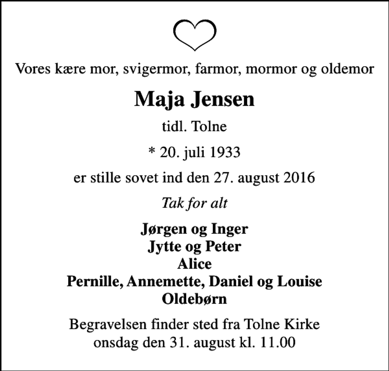 <p>Vores kære mor, svigermor, farmor, mormor og oldemor<br />Maja Jensen<br />tidl. Tolne<br />* 20. juli 1933<br />er stille sovet ind den 27. august 2016<br />Tak for alt<br />Jørgen og Inger Jytte og Peter Alice Pernille, Annemette, Daniel og Louise Oldebørn<br />Begravelsen finder sted fra Tolne Kirke onsdag den 31. august kl. 11.00</p>