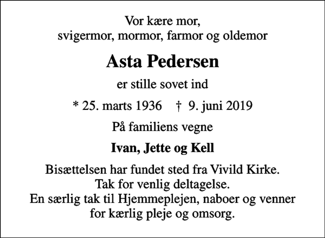 <p>Vor kære mor, svigermor, mormor, farmor og oldemor<br />Asta Pedersen<br />er stille sovet ind<br />* 25. marts 1936 ✝ 9. juni 2019<br />På familiens vegne<br />Ivan, Jette og Kell<br />Bisættelsen har fundet sted fra Vivild Kirke. Tak for venlig deltagelse. En særlig tak til Hjemmeplejen, naboer og venner for kærlig pleje og omsorg.</p>