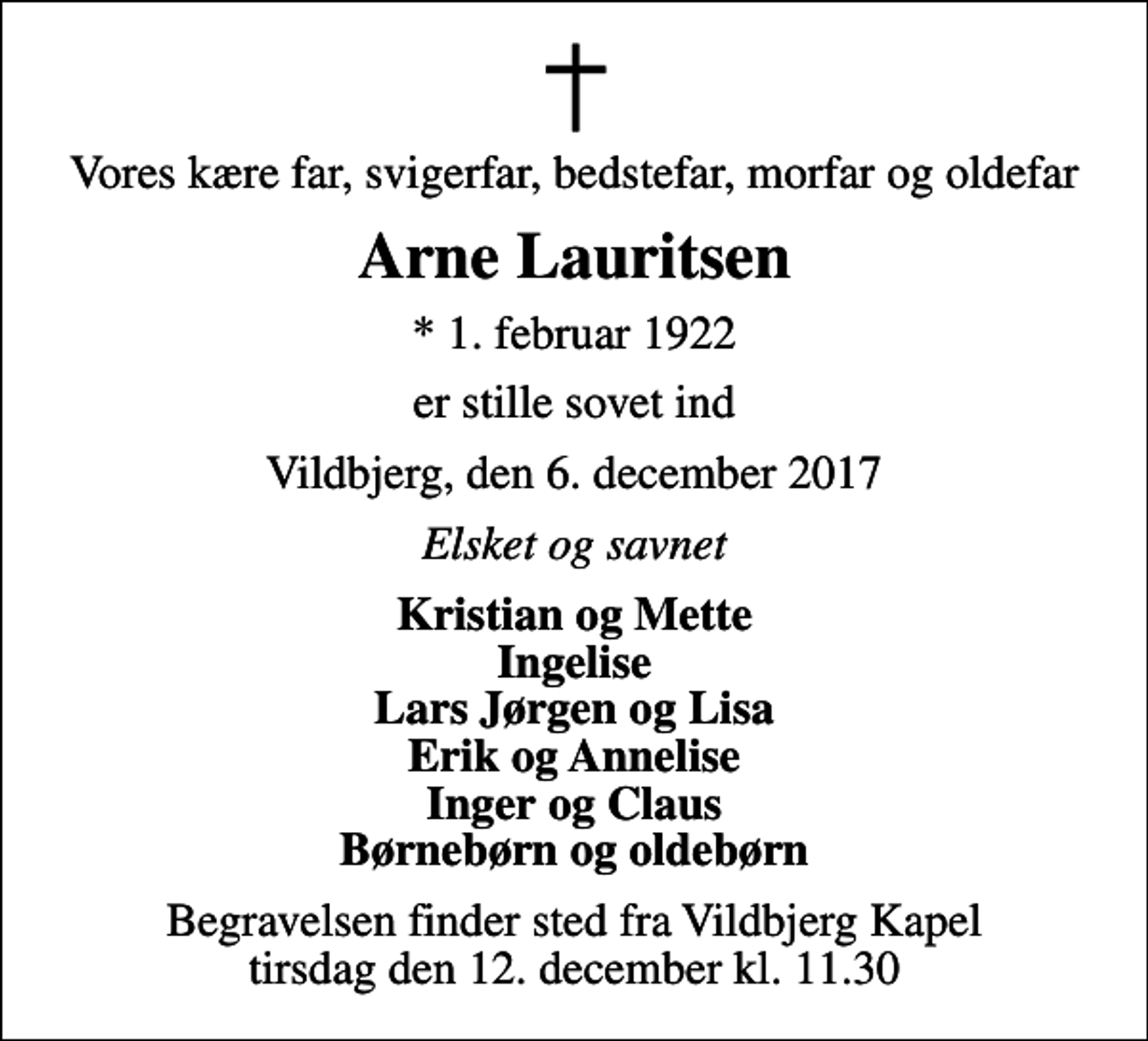 <p>Vores kære far, svigerfar, bedstefar, morfar og oldefar<br />Arne Lauritsen<br />* 1. februar 1922<br />er stille sovet ind<br />Vildbjerg, den 6. december 2017<br />Elsket og savnet<br />Kristian og Mette Ingelise Lars Jørgen og Lisa Erik og Annelise Inger og Claus Børnebørn og oldebørn<br />Begravelsen finder sted fra Vildbjerg Kapel tirsdag den 12. december kl. 11.30</p>