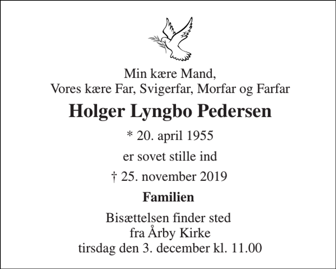 <p>Min kære Mand, Vores kære Far, Svigerfar, Morfar og Farfar<br />Holger Lyngbo Pedersen​<br />*​ 20. april 1955<br />er sovet stille ind<br />✝​ 25. november 2019​<br />Familien<br />Bisættelsen​ finder sted fra Årby Kirke​ tirsdag den 3. december​ kl. 11.00</p>