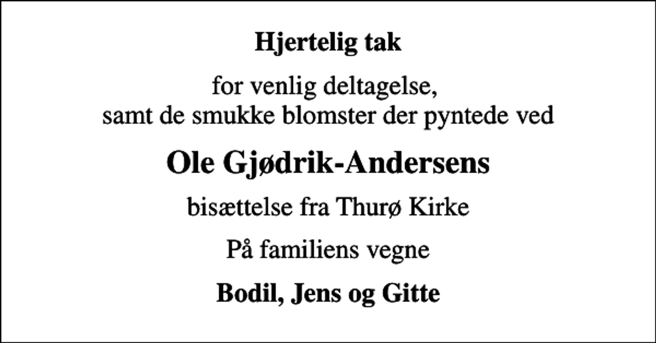 <p>Hjertelig tak<br />for venlig deltagelse, samt de smukke blomster der pyntede ved<br />Ole Gjødrik-Andersens<br />bisættelse fra Thurø Kirke<br />På familiens vegne<br />Bodil, Jens og Gitte</p>