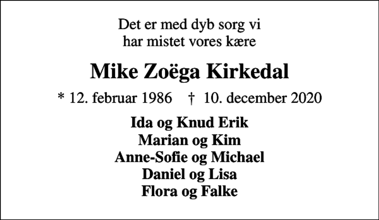 <p>Det er med dyb sorg vi har mistet vores kære<br />Mike Zoëga Kirkedal<br />* 12. februar 1986 ✝ 10. december 2020<br />Ida og Knud Erik Marian og Kim Anne-Sofie og Michael Daniel og Lisa Flora og Falke</p>