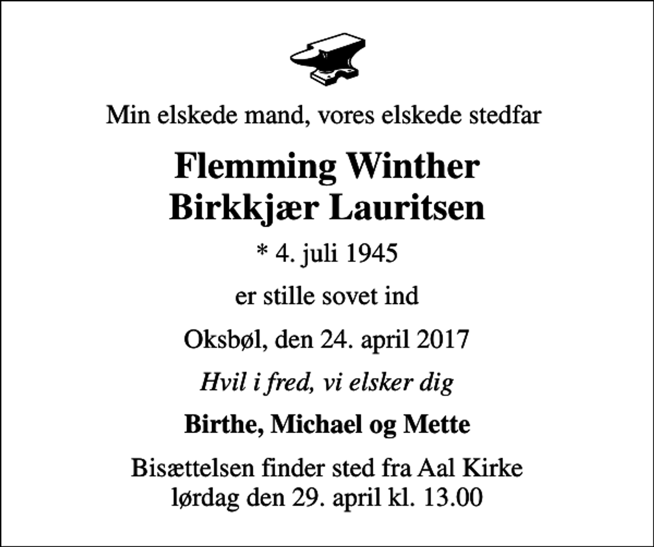 <p>Min elskede mand, vores elskede stedfar<br />Flemming Winther Birkkjær Lauritsen<br />* 4. juli 1945<br />er stille sovet ind<br />Oksbøl, den 24. april 2017<br />Hvil i fred, vi elsker dig<br />Birthe, Michael og Mette<br />Bisættelsen finder sted fra Aal Kirke lørdag den 29. april kl. 13.00</p>