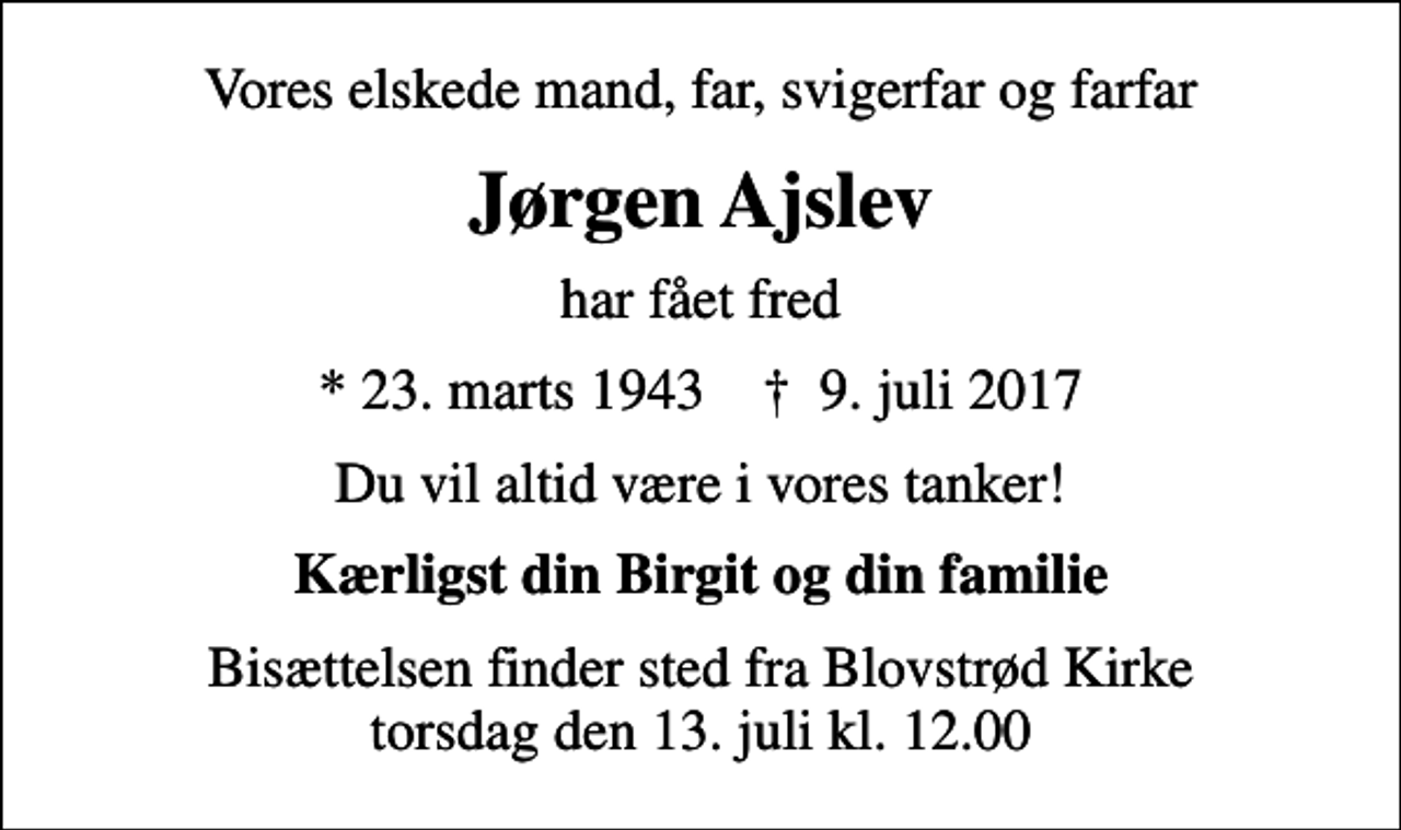 <p>Vores elskede mand, far, svigerfar og farfar<br />Jørgen Ajslev<br />har fået fred<br />* 23. marts 1943 ✝ 9. juli 2017<br />Du vil altid være i vores tanker!<br />Kærligst din Birgit og din familie<br />Bisættelsen finder sted fra Blovstrød Kirke torsdag den 13. juli kl. 12.00</p>
