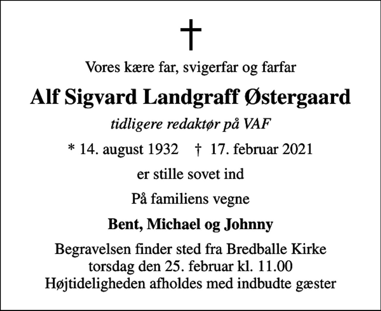 <p>Vores kære far, svigerfar og farfar<br />Alf Sigvard Landgraff Østergaard<br />tidligere redaktør på VAF<br />* 14. august 1932 ✝ 17. februar 2021<br />er stille sovet ind<br />På familiens vegne<br />Bent, Michael og Johnny<br />Begravelsen finder sted fra Bredballe Kirke torsdag den 25. februar kl. 11.00 Højtideligheden afholdes med indbudte gæster</p>