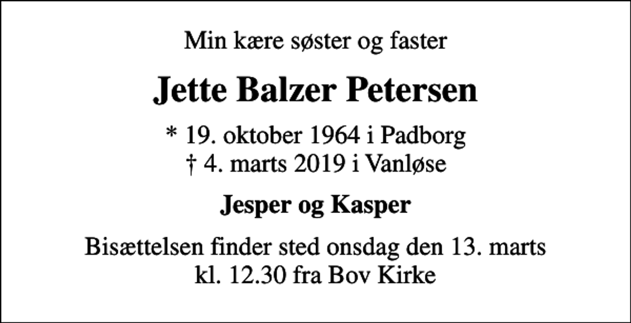 <p>Min kære søster og faster<br />Jette Balzer Petersen<br />* 19. oktober 1964 i Padborg<br />✝ 4. marts 2019 i Vanløse<br />Jesper og Kasper<br />Bisættelsen finder sted onsdag den 13. marts kl. 12.30 fra Bov Kirke</p>