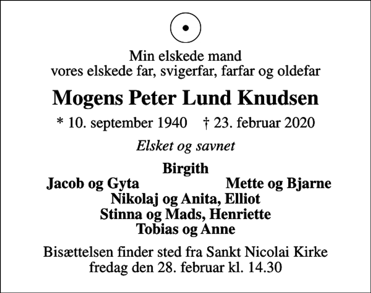 <p>Min elskede mand vores elskede far, svigerfar, farfar og oldefar<br />Mogens Peter Lund Knudsen<br />* 10. september 1940 ✝ 23. februar 2020<br />Elsket og savnet<br />Birgith<br />Jacob og Gyta<br />Mette og Bjarne<br />Bisættelsen finder sted fra Sankt Nicolai Kirke fredag den 28. februar kl. 14.30</p>