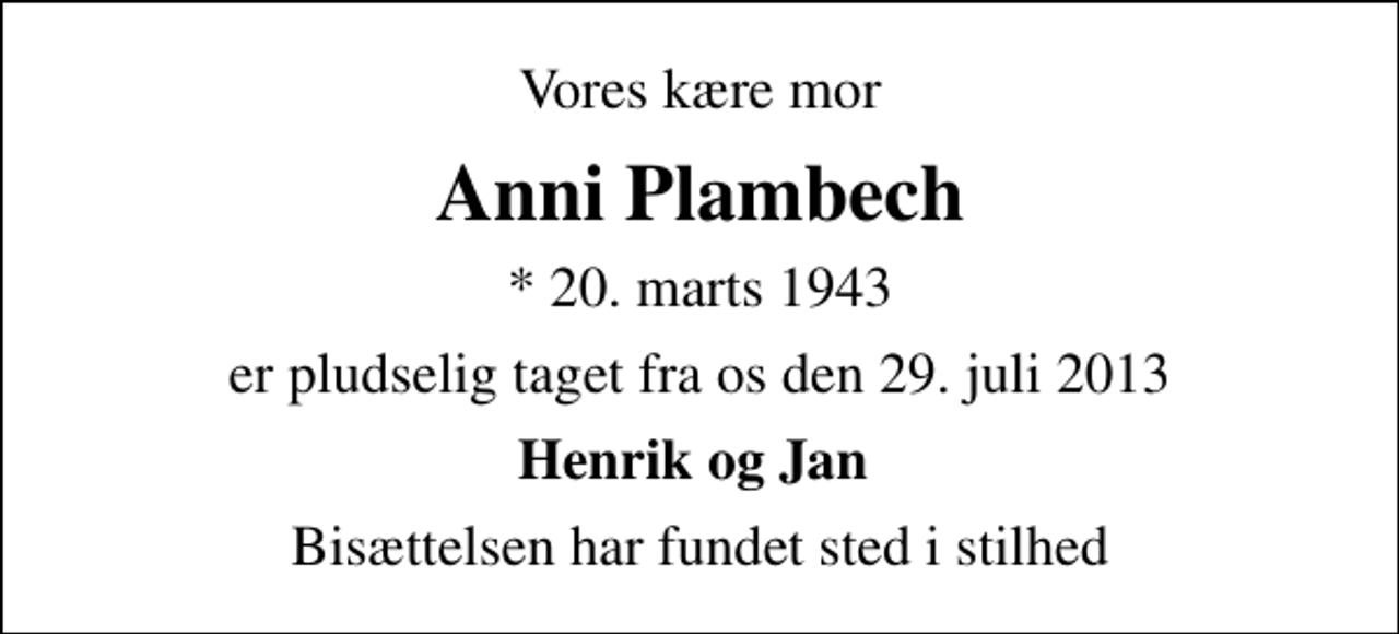 <p>Vores kære mor<br />Anni Plambech<br />* 20. marts 1943<br />er pludselig taget fra os den 29. juli 2013<br />Henrik og Jan<br />Bisættelsen har fundet sted i stilhed</p>