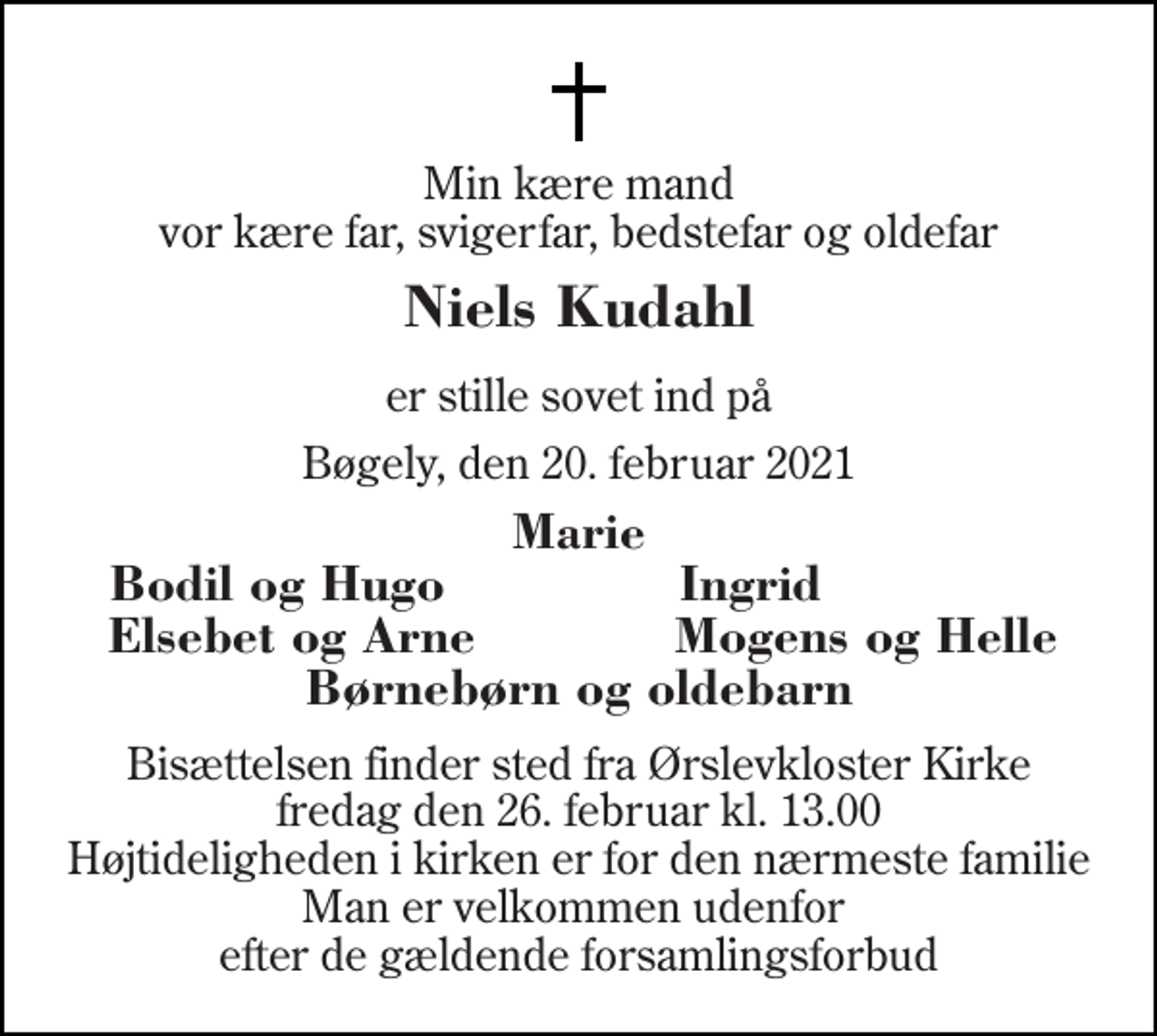 <p>Min kære mand vor kære far, svigerfar, bedstefar og oldefar<br />Niels Kudahl<br />er stille sovet ind på<br />Bøgely, den 20. februar 2021<br />Marie<br />Bodil og Hugo<br />Ingrid<br />Elsebet og Arne<br />Mogens og Helle<br />Børnebørn og oldebarn<br />Bisættelsen​ finder sted fra Ørslevkloster Kirke​ fredag den 26. februar​ kl. 13.00 Højtideligheden i kirken er for den nærmeste familie Man er velkommen udenfor efter de gældende forsamlingsforbud</p>