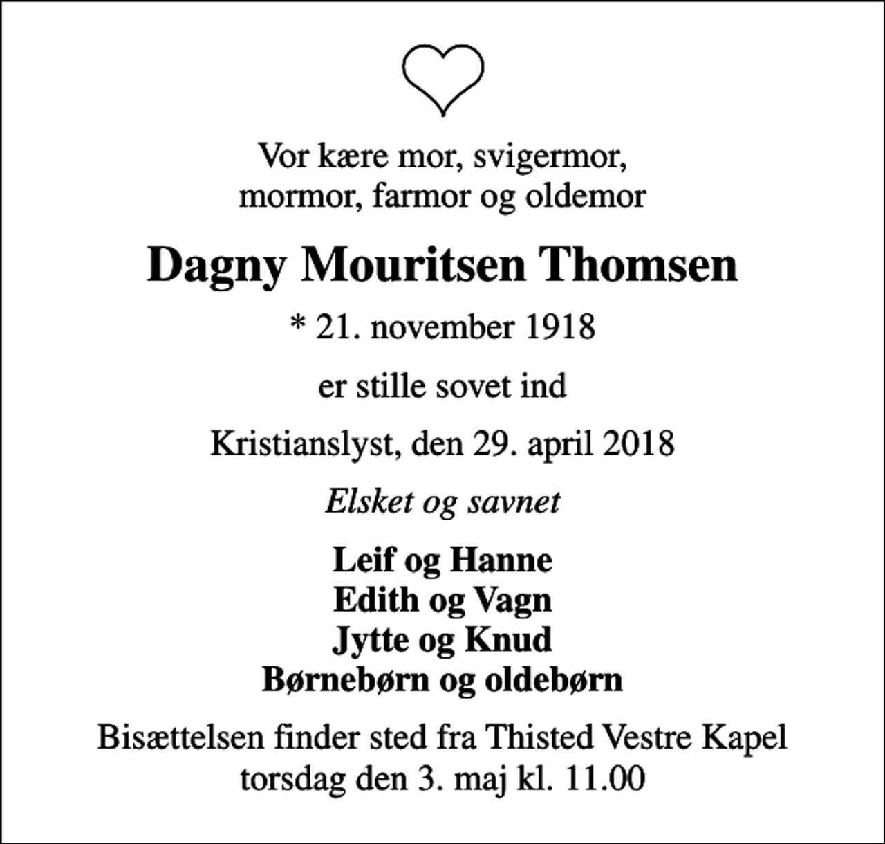 <p>Vor kære mor, svigermor, mormor, farmor og oldemor<br />Dagny Mouritsen Thomsen<br />* 21. november 1918<br />er stille sovet ind<br />Kristianslyst, den 29. april 2018<br />Elsket og savnet<br />Leif og Hanne Edith og Vagn Jytte og Knud Børnebørn og oldebørn<br />Bisættelsen finder sted fra Thisted Vestre Kapel torsdag den 3. maj kl. 11.00</p>