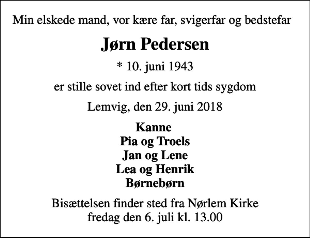 <p>Min elskede mand, vor kære far, svigerfar og bedstefar<br />Jørn Pedersen<br />* 10. juni 1943<br />er stille sovet ind efter kort tids sygdom<br />Lemvig, den 29. juni 2018<br />Kanne Pia og Troels Jan og Lene Lea og Henrik Børnebørn<br />Bisættelsen finder sted fra Nørlem Kirke fredag den 6. juli kl. 13.00</p>