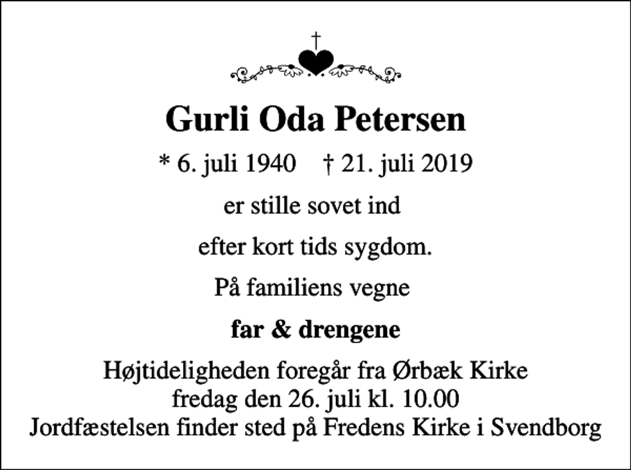 <p>Gurli Oda Petersen<br />* 6. juli 1940 ✝ 21. juli 2019<br />er stille sovet ind<br />efter kort tids sygdom.<br />På familiens vegne<br />far &amp; drengene<br />Højtideligheden foregår fra Ørbæk Kirke fredag den 26. juli kl. 10.00 Jordfæstelsen finder sted på Fredens Kirke i Svendborg</p>