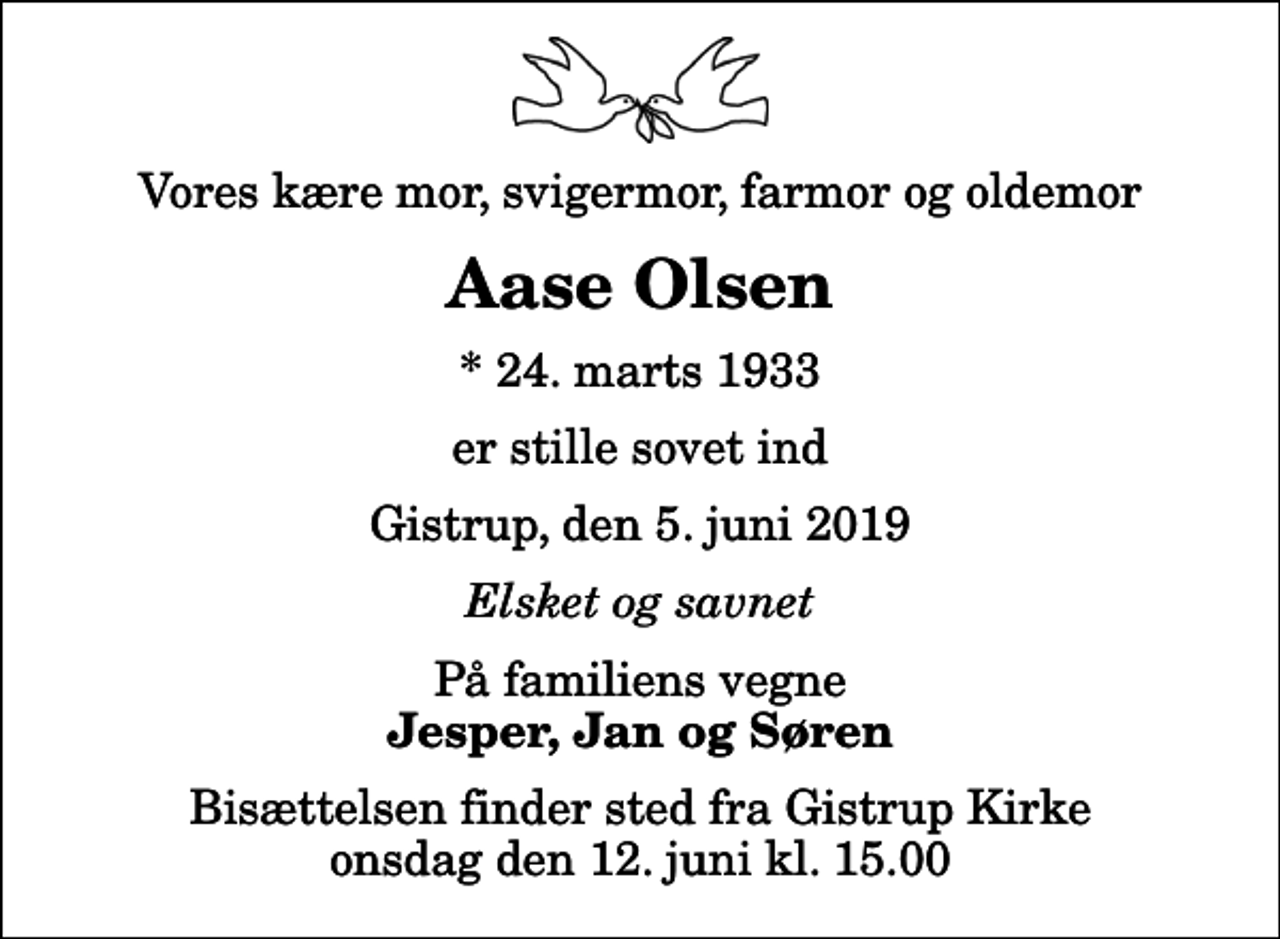 <p>Vores kære mor, svigermor, farmor og oldemor<br />Aase Olsen<br />* 24. marts 1933<br />er stille sovet ind<br />Gistrup, den 5. juni 2019<br />Elsket og savnet<br />På familiens vegne<br />Jesper, Jan og Søren<br />Bisættelsen finder sted fra Gistrup Kirke onsdag den 12. juni kl. 15.00</p>