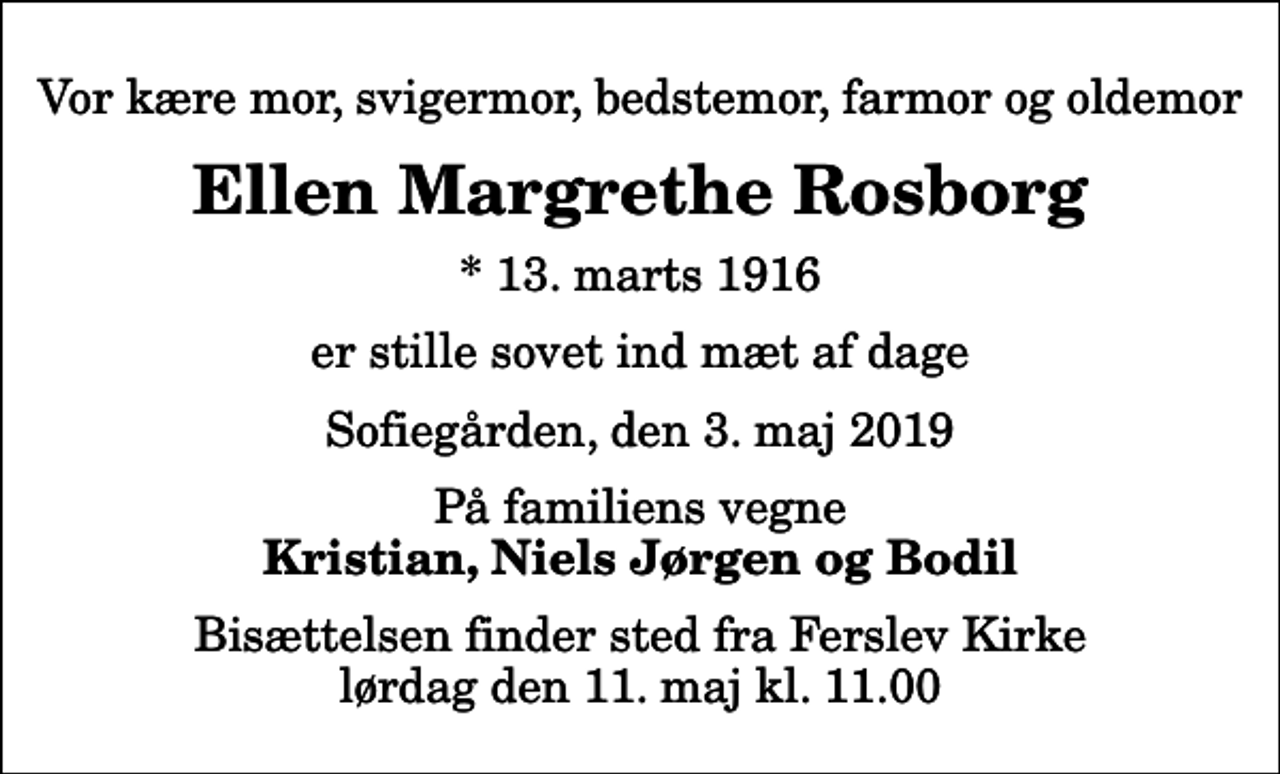 <p>Vor kære mor, svigermor, bedstemor, farmor og oldemor<br />Ellen Margrethe Rosborg<br />* 13. marts 1916<br />er stille sovet ind mæt af dage<br />Sofiegården, den 3. maj 2019<br />På familiens vegne<br />Kristian, Niels Jørgen og Bodil<br />Bisættelsen finder sted fra Ferslev Kirke lørdag den 11. maj kl. 11.00</p>