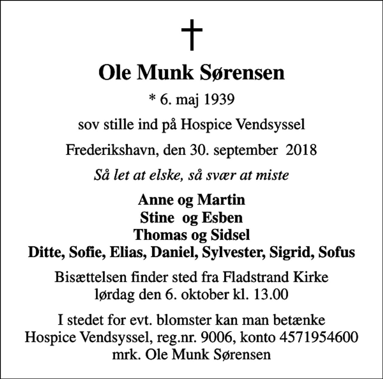 <p>Ole Munk Sørensen<br />* 6. maj 1939<br />sov stille ind på Hospice Vendsyssel<br />Frederikshavn, den 30. september 2018<br />Så let at elske, så svær at miste<br />Anne og Martin Stine og Esben Thomas og Sidsel Ditte, Sofie, Elias, Daniel, Sylvester, Sigrid, Sofus<br />Bisættelsen finder sted fra Fladstrand Kirke lørdag den 6. oktober kl. 13.00<br />I stedet for evt. blomster kan man betænke<br />Hospice Vendsyssel reg.nr.9006,konto4571954600mrk. Ole Munk<br />Sørensen</p>