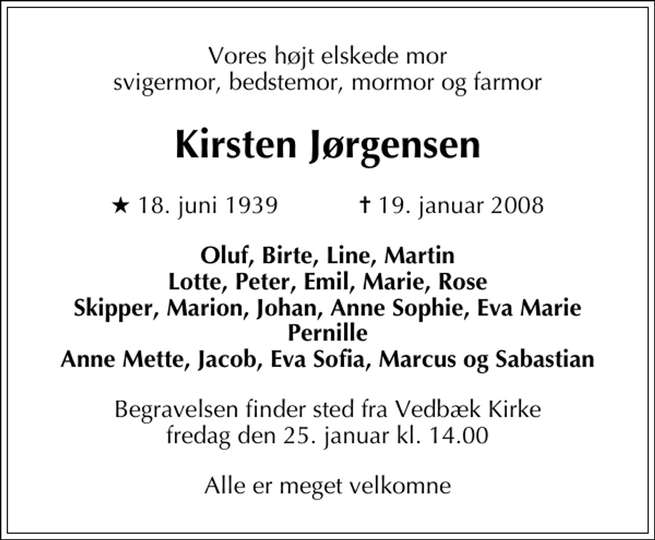 <p>Vores højt elskede mor svigermor, bedstemor, mormor og farmor<br />Kirsten Jørgensen<br />* 18. juni 1939 ✝ 19. januar 2008<br />Oluf, Birte, Line, Martin Lotte, Peter, Emil, Marie, Rose Skipper, Marion, Johan, Anne Sophie, Eva Marie Pernille Anne Mette, Jacob, Eva Sofia, Marcus og Sabastian<br />Begravelsen finder sted fra Vedbæk Kirke fredag den 25. januar kl. 14.00<br />Alle er meget velkomne</p>
